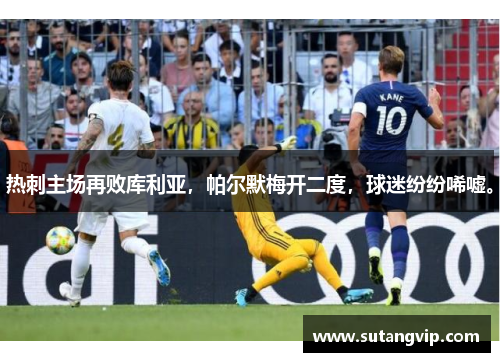 热刺主场再败库利亚，帕尔默梅开二度，球迷纷纷唏嘘。